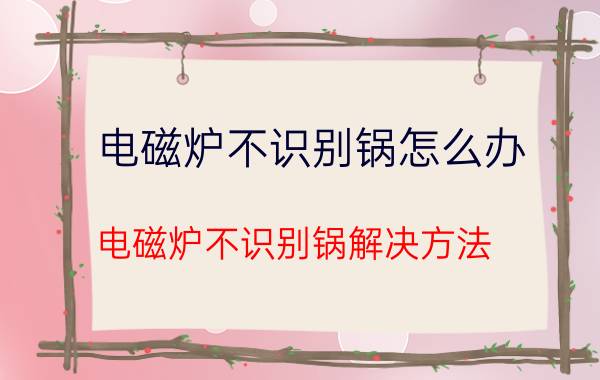 电磁炉不识别锅怎么办 电磁炉不识别锅解决方法